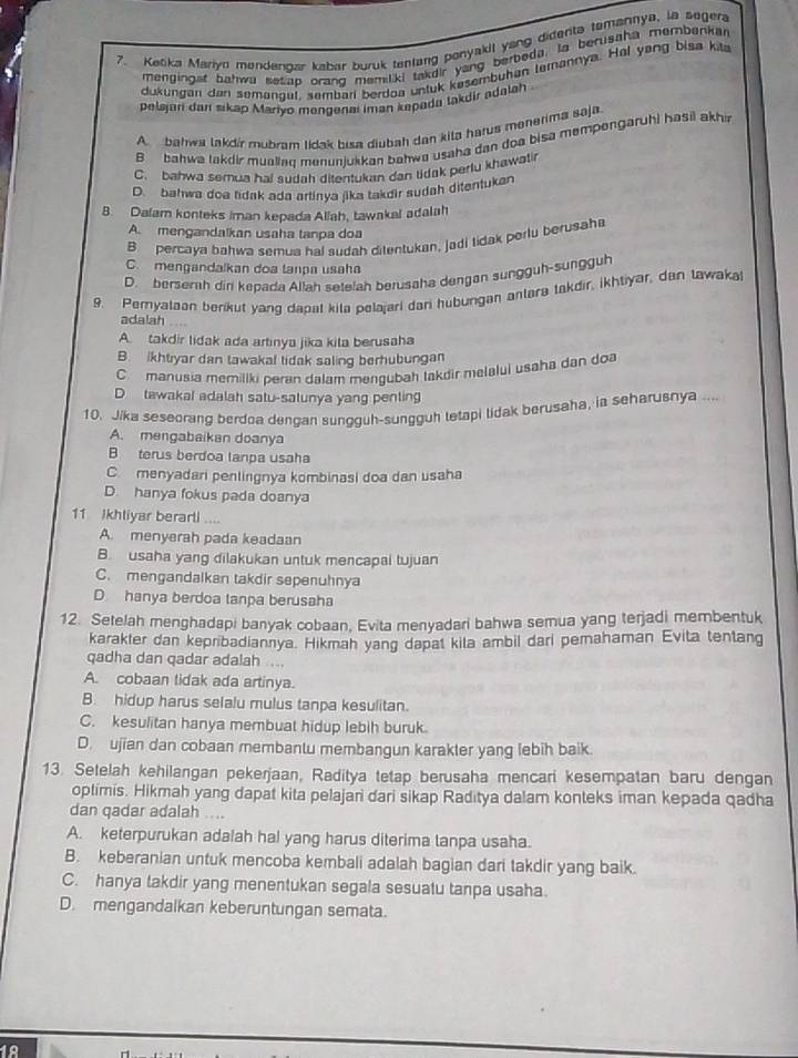 Ketika Maryn mendengar kabar buruk tentang ponyakil yang didenta temannya, la seger
mengingst bahwa sesap orang memiliki takdir yang berbeda. Ia berusaha membenka
dukungan dan semangul, sembari berdoa untuk kesembuhan temannya. Hal yang bisa kila
pelajari dar sikap Mariyo mengenai iman kepada takdir adalah
A bahwa lakdír mubram tidak bisa diubah dan kita hatus menerima saja
B bahwa takdir muallae menunjukkan bahwa usaha dan doa bisa mempengaruhi hasil akhin
C. bahwa semua hai sudah ditentukan dan tidak perlu khawatir
D. bahwa doa tidak ada artinya jika takdir sudah ditentukan
8. Dalam konteks iman kepada Allah, tawakal adalah
A. mengandalkan usaha tanpa doa
B percaya bahwa semua hal sudah ditentukan, jadi tidak perlu berusaha
C. mengandalkan doa tanpa usaha
D. berserh diri kepada Allah setelah berusaha dengan sungguh-sungguh
9. Pemyalaan berikut yang dapat kita pelajari dari hubungan antara takdir, ikhtiyar, dan tawaka
adalah
A. takdir lidak ada artinya jika kita berusaha
B. ikhtiyar dan tawakal tidak saling berhubungan
C manusia memiliki peran dalam mengubah takdir melalui usaha dan doa
D tawakal adalah satu-satunya yang penting
10. Jika seseorang berdoa dengan sungguh-sungguh letapi lidak berusaha, ia seharusnya ...
A. mengabaikan doanya
B terus berdoa lanpa usaha
C. menyadari penlingnya kombinasi doa dan usaha
D. hanya fokus pada doanya
11 Ikhtiyar berarti
A. menyerah pada keadaan
B. usaha yang dilakukan untuk mencapai tujuan
C. mengandalkan takdir sepenuhnya
D hanya berdoa tanpa berusaha
12. Setelah menghadapi banyak cobaan, Evita menyadari bahwa semua yang terjadi membentuk
karakter dan kepribadiannya. Hikmah yang dapat kila ambil dari pemahaman Evita tentang
qadha dan qadar adalah ...
A. cobaan tidak ada artinya.
B. hidup harus selalu mulus tanpa kesulitan.
C. kesulitan hanya membuat hidup lebih buruk.
D. ujian dan cobaan membantu membangun karakler yang lebih baik.
13. Setelah kehilangan pekerjaan, Raditya tetap berusaha mencari kesempatan baru dengan
oplimis. Hikmah yang dapat kita pelajari dari sikap Raditya dalam konteks iman kepada qadha
dan qadar adalah ....
A. keterpurukan adalah ha! yang harus diterima tanpa usaha.
B. keberanian untuk mencoba kembali adalah bagian dari takdir yang baik.
C. hanya takdir yang menentukan segala sesuatu tanpa usaha.
D. mengandalkan keberuntungan semata.