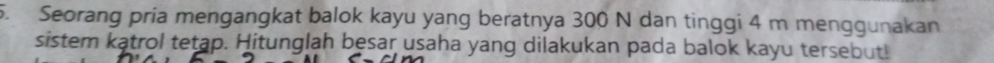 Seorang pria mengangkat balok kayu yang beratnya 300 N dan tinggi 4 m menggunakan 
sistem katrol tetap. Hitunglah besar usaha yang dilakukan pada balok kayu tersebut!