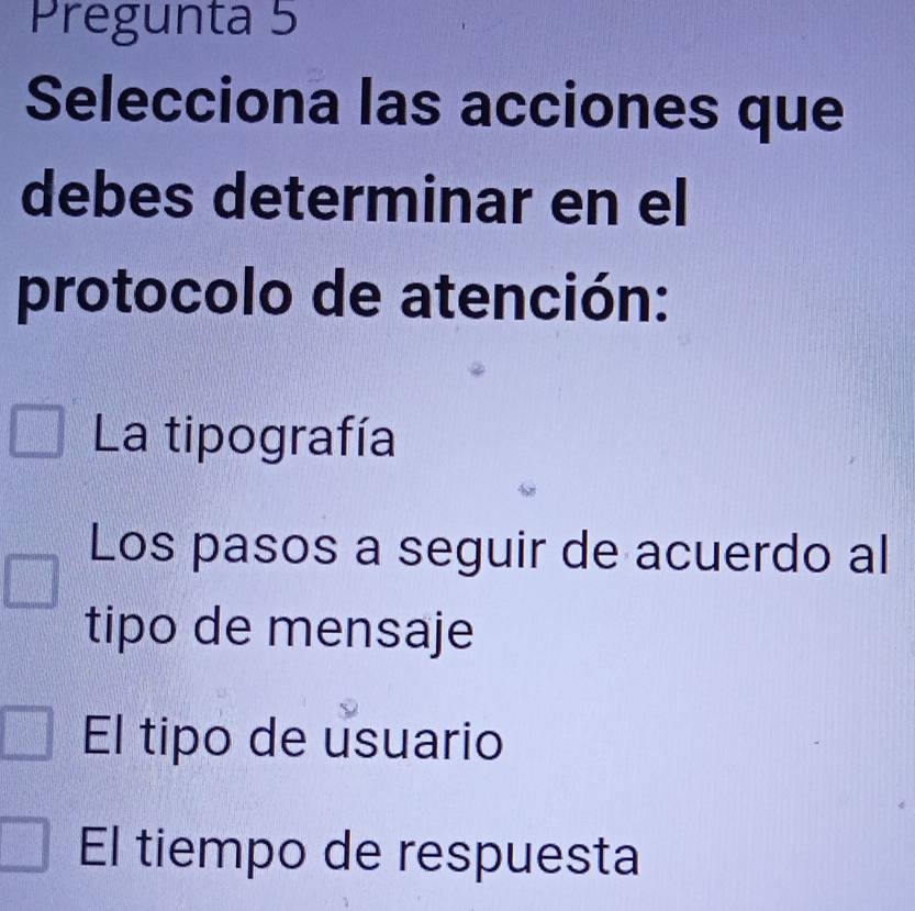 Pregunta 5
Selecciona las acciones que
debes determinar en el
protocolo de atención:
La tipografía
Los pasos a seguir de acuerdo al
tipo de mensaje
El tipo de usuario
El tiempo de respuesta