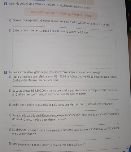 A corrida de táxi, em determinada cidade, é calculada da seguinte maneira:
R$ 4,40 mais R$ 1,60 por quilômetro rodado. 
_ 
a) Escreva uma expressão algébrica para representar o valor cobrado em uma corrida de táxi. 
b) Quantos reais uma pessoa pagará para fazer uma corrida de 8,5 km²
G Escreva a expressão algébrica que representa corretamente cada situação a seguir. 
a) Mariana recebeu seu salário s mais R$ 120,00 de bônus pela venda de determinado produto. 
Qual quantia Mariana recebeu, em reais? 
_ 
b) Se Lucas tivesse R$ 1.300,00 a mais do que o valor y que tem, poderia comprar o carro que dese- 
ja. Qual é o preço, em reais, do automóvel que ele quer comprar 
_ 
c) André tem o dobro da quantidade x de livros que Maurício tem. Quantos livros tem André? 
_ 
d) A medida da base de um triângulo isósceles é 3 unidades de comprimento a menos que a medida 
do lado E. Quanto mede a base desse triángulo? 
_ 
e) Na classe de Luíza há 5 meninas a mais que meninos. Quantas meninas há nessa turma, se o nú- 
_ 
mero de meninos é p
_ 
f) Uma pessoa tem a anos. Quantos anos ela terá daqui a 9 anos?