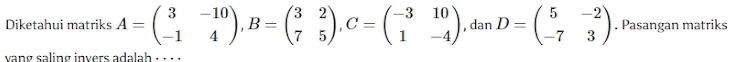 Diketahui matriks A=beginpmatrix 3&-10 -1&4endpmatrix , B=beginpmatrix 3&2 7&5endpmatrix , C=beginpmatrix -3&10 1&-4endpmatrix , dan D=beginpmatrix 5&-2 -7&3endpmatrix. Pasangan matriks
vang saling invers adalah ;