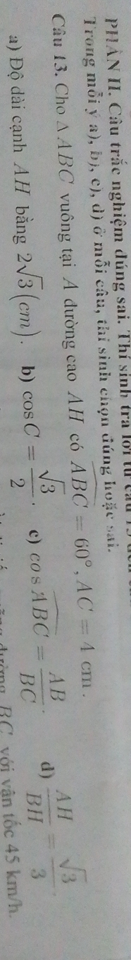 PHẢN II. Câu trắc nghiệm đúng sai. Thí sinh tra lời t ở
Trong mỗi ý a), b), c), d) ở mỗi câu, thi sinh chọn đúng hoặc sai.
Câu 13. Cho △ ABC vuông tại A đường cao AH có widehat ABC=60°, AC=4cm.
a) Độ dài cạnh AH bằng 2sqrt(3)(cm). b) cos C= sqrt(3)/2 · c) cos widehat ABC= AB/BC · d)  AH/BH = sqrt(3)/3 ·
vòng BC, với vân tốc 45 km/h.