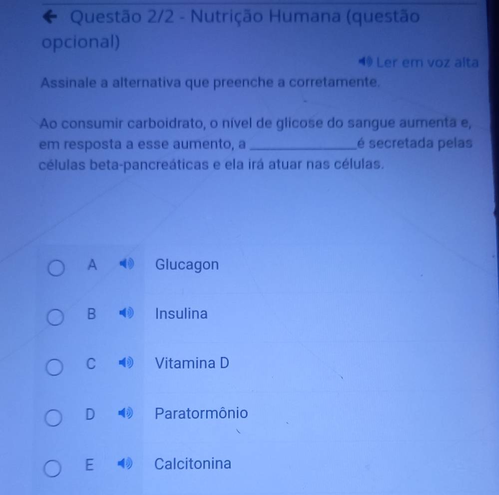 Questão 2/2 - Nutrição Humana (questão
opcional)
◀ Ler em voz alta
Assinale a alternativa que preenche a corretamente.
Ao consumir carboidrato, o nível de glicose do sangue aumenta e,
em resposta a esse aumento, a_ é secretada pelas
células beta-pancreáticas e ela irá atuar nas células.
A Glucagon
B Insulina
C Vitamina D
D Paratormônio
E Calcitonina