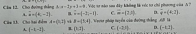 u=(1,0)·
Câu 12. Cho đường thẳng △ :x-2y+3=0. Véc tơ nào sau đây không là véc tơ chỉ phương của Δ?
A. overline u=(4;-2). B. overline v=(-2;-1). C. overline m=(2;1). D. overline q=(4;2). 
Câu 13. Cho hai điểm A=(1;2) và B=(5;4). Vectơ pháp tuyến của đường thẳng AB là
A. (-1;-2). B. (1;2). C. (-2;1). D. (-1;2).