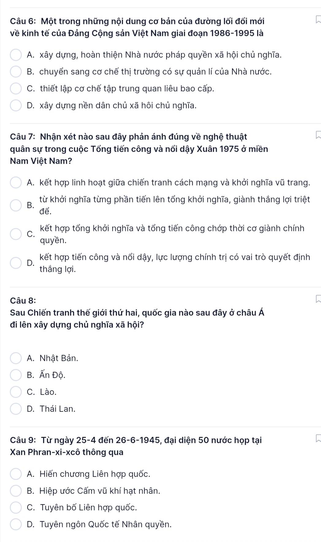 Một trong những nội dung cơ bản của đường lối đổi mới
về kinh tế của Đảng Cộng sản Việt Nam giai đoạn 1986-1995 là
A. xây dựng, hoàn thiện Nhà nước pháp quyền xã hội chủ nghĩa.
B. chuyển sang cơ chế thị trường có sự quản lí của Nhà nước.
C. thiết lập cơ chế tập trung quan liêu bao cấp.
D. xây dựng nền dân chủ xã hôi chủ nghĩa.
Câu 7: Nhận xét nào sau đây phản ánh đúng về nghệ thuật
quân sự trong cuộc Tổng tiến công và nổi dậy Xuân 1975 ở miền
Nam Việt Nam?
A. kết hợp linh hoạt giữa chiến tranh cách mạng và khởi nghĩa vũ trang.
B. từ khởi nghĩa từng phần tiến lên tổng khởi nghĩa, giành thắng lợi triệt
để.
kết hợp tổng khởi nghĩa và tổng tiến công chớp thời cơ giành chính
C.
quyền.
D. kết hợp tiến công và nổi dậy, lực lượng chính trị có vai trò quyết định
thắng lợi.
Câu 8:
Sau Chiến tranh thế giới thứ hai, quốc gia nào sau đây ở châu Á
đi lên xây dựng chủ nghĩa xã hội?
A. Nhật Bản.
B. Ấn Độ.
C. Lào.
D. Thái Lan.
Câu 9: Từ ngày 25 -4 đến 26 -6-1945, đại diện 50 nước họp tại
Xan Phran-xi-xcô thông qua
A. Hiến chương Liên hợp quốc.
B. Hiệp ước Cấm vũ khí hạt nhân.
C. Tuyên bố Liên hợp quốc.
D. Tuyên ngôn Quốc tế Nhân quyền.