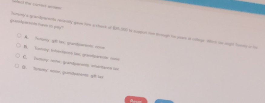 Select the correct answer
grandparents have to pay?
Tormy's grandparents recently gave him a check of $25,500 to support him through his years at coilege. Which tr night Torney or his
A. Tommy gift tax, grandparents: none
B. Tommy Inheritance tax; grandparents: none
C. Tommy: none; grandparents: inheritance tax
D. Tommy: none, grandparents: gift tax
Reses