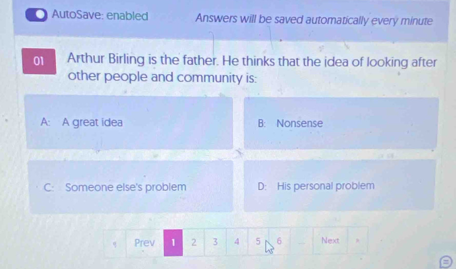 AutoSave: enabled Answers will be saved automatically every minute
01 Arthur Birling is the father. He thinks that the idea of looking after
other people and community is:
A: A great idea B: Nonsense
C: Someone else's problem D: His personal problem
Prev 1 2 3 4 5 6 _ Next