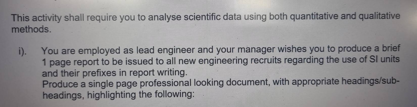 This activity shall require you to analyse scientific data using both quantitative and qualitative 
methods. 
i). You are employed as lead engineer and your manager wishes you to produce a brief 
1 page report to be issued to all new engineering recruits regarding the use of SI units 
and their prefixes in report writing. 
Produce a single page professional looking document, with appropriate headings/sub- 
headings, highlighting the following: