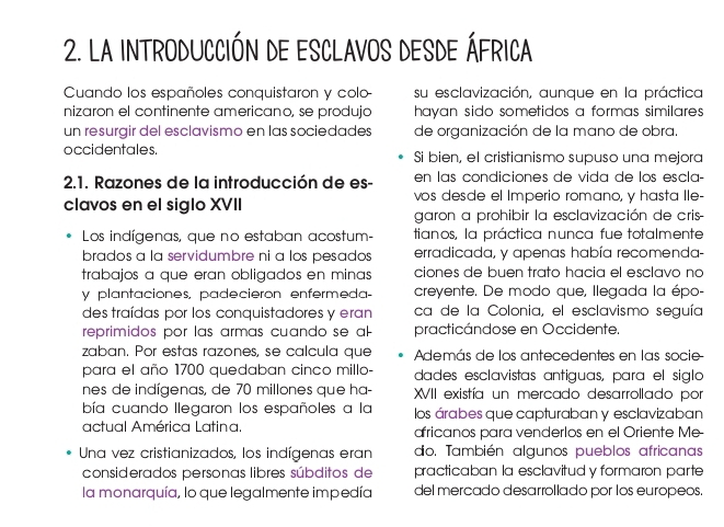 La introducción de Esclavos desde áfrica
Cuando los españoles conquistaron y colo- su esclavización, aunque en la práctica
nizaron el continente americano, se produja hayan sido sometidos a formas similares 
un resurgir del esclavismo en las sociedades de organización de la mano de obra,
occidentales. Si bien, el cristianismo supuso una mejora
2.1. Razones de la introducción de es- en las condiciones de vida de los escla-
clavos en el siglo XVII vos desde el Imperio romano, y hasta Ile-
garon a prohibir la esclavización de cris
Los indígenas, que no estaban acostum- tianos, la práctica nunca fue totalmente
brados a la servidumbre ni a los pesados erradicada, y apenas había recomenda-
trabajos a que eran obligados en minas ciones de buen trato hacia el esclavo no
y plantaciones, padecieron enfermeda- creyente. De modo que, llegada la épo-
des traídas por los conquistadores y eran ca de la Colonia, el esclavismo seguía
reprimidos por las armas cuando se al- practicándose en Occidente.
zaban. Por estas razones, se calcula que Además de los antecedentes en las socie-
para el año 1700 quedaban cinco millo- dades esclavistas antiguas, para el siglo
nes de indígenas, de 70 millones que ha-  VII existía un mercado desarrollado por
bía cuando llegaron los españoles a la los árabes que capturaban y esclavizaban
actual América Latina. africanos para venderlos en el Oriente Me-
Una vez cristianizados, los indígenas eran dio. También algunos pueblos africanas
considerados personas libres súbditos de practicaban la esclavitud y formaron parte
la monarquía, lo que legalmente impedía del mercado desarrollado por los europeos.