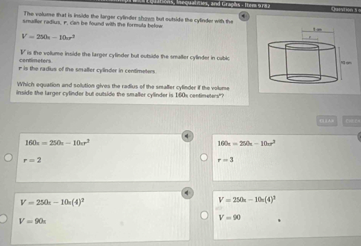 Wih Équations, Inequalities, and Graphs - Item 9782 Question s 0
The volume that is inside the larger cylinder shown but outside the cylinder with the
smalier radius, r. can be found with the formula below.
V=250s-10xr^2
V is the volume inside the larger cylinder but outside the smaller cylinder in cubic
centimeters
r is the radius of the smaller cylinder in centimeters.
Which equation and solution gives the radius of the smaller cylinder if the volume
inside the larger cylinder but outside the smaller cylinder is 160s centimeters"?
CLEAN c u e
160x=250π -10π r^2
160π =250π -10π r^2
r=2
r=3
V=250x-10π (4)^2
V=250x-10x(4)^2
V=90π
V=90