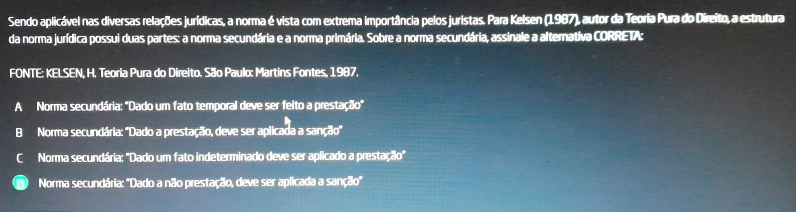 Sendo aplicável nas diversas relações jurídicas, a norma é vista com extrema importância pelos juristas. Para Kelsen (1987), autor da Teoria Pura do Direito, a estrutura
da norma jurídica possui duas partes: a norma secundária e a norma primária. Sobre a norma secundária, assinale a alternativa CORRETA:
FONTE: KELSEN, H. Teoria Pura do Direito. São Paulo: Martins Fontes, 1987.
A Norma secundária: 'Dado um fato temporal deve ser feito a prestação'
B Norma secundária: ''Dado a prestação, deve ser aplicada a sanção''
C Norma secundária: "Dado um fato indeterminado deve ser aplicado a prestação'
Norma secundária: "Dado a não prestação, deve ser aplicada a sanção'