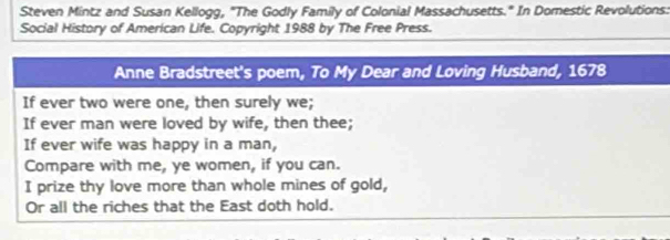 Steven Mintz and Susan Kellogg, "The Godly Family of Colonial Massachusetts." In Domestic Revolutions: 
Social History of American Life. Copyright 1988 by The Free Press. 
Anne Bradstreet's poem, To My Dear and Loving Husband, 1678
If ever two were one, then surely we; 
If ever man were loved by wife, then thee; 
If ever wife was happy in a man, 
Compare with me, ye women, if you can. 
I prize thy love more than whole mines of gold, 
Or all the riches that the East doth hold.