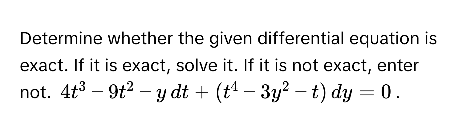 Determine whether the given differential equation is exact. If it is exact, solve it. If it is not exact, enter not.  $4t^3 - 9t^2 - y , dt + (t^4 - 3y^2 - t) , dy = 0$.