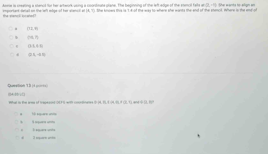 Annie is creating a stencil for her artwork using a coordinate plane. The beginning of the left edge of the stencil falls at (2,-1) She wants to align an
important detail on the left edge of her stencil at (4,1). She knows this is 1:4 of the way to where she wants the end of the stencil. Where is the end of
the stencil located?
a (12,9)
b (10,7)
C (3.5,0.5)
d (2.5,-0.5)
Question 13 (4 points)
(04.03 LC)
What is the area of trapezoid DEFG with coordinates D(4,3), E(4,0), F(2,1) , and G(2,3)
a 10 square units
b 5 square units
C 3 square units
d 2 square units