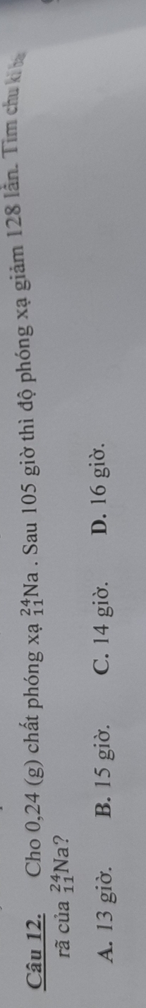 Cho 0, 24 (g) chất phóng xa_(11)^(24)Na. Sau 105 giờ thì độ phóng xạ giảm 128 lần. Tìm chu ki ba
rã của _(11)^(24)Na ?
A. 13 giờ. B. 15 giờ. C. 14 giờ. D. 16 giờ.