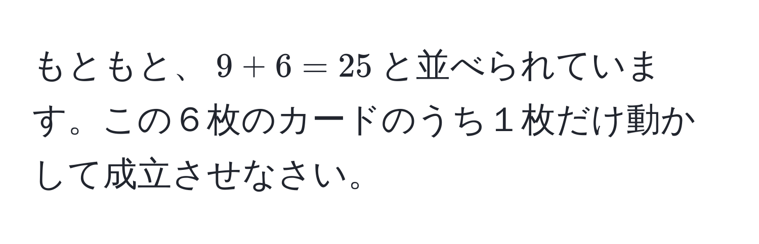 もともと、$9 + 6 = 25$と並べられています。この６枚のカードのうち１枚だけ動かして成立させなさい。