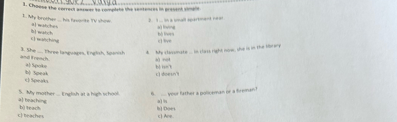 Choose the correct answer to complete the sentences in present simple.
1. My brother ... his favorite TV show. 2. 1 ... in a small apartment near.
a) watches
a) living
b) watch
b) lives
c) watching c) live
3. She .... Three languages, English, Spanish 4. My classmate ... in class right now, she is in the library
and French.
a) not
a) Spoke b) isn't
b) Speak c) doesn't
c) Speaks
5. My mother ... English at a high school. 6. .... your father a policeman or a fireman?
a) teaching a) is
b) teach b) Does
c) teaches c) Are.