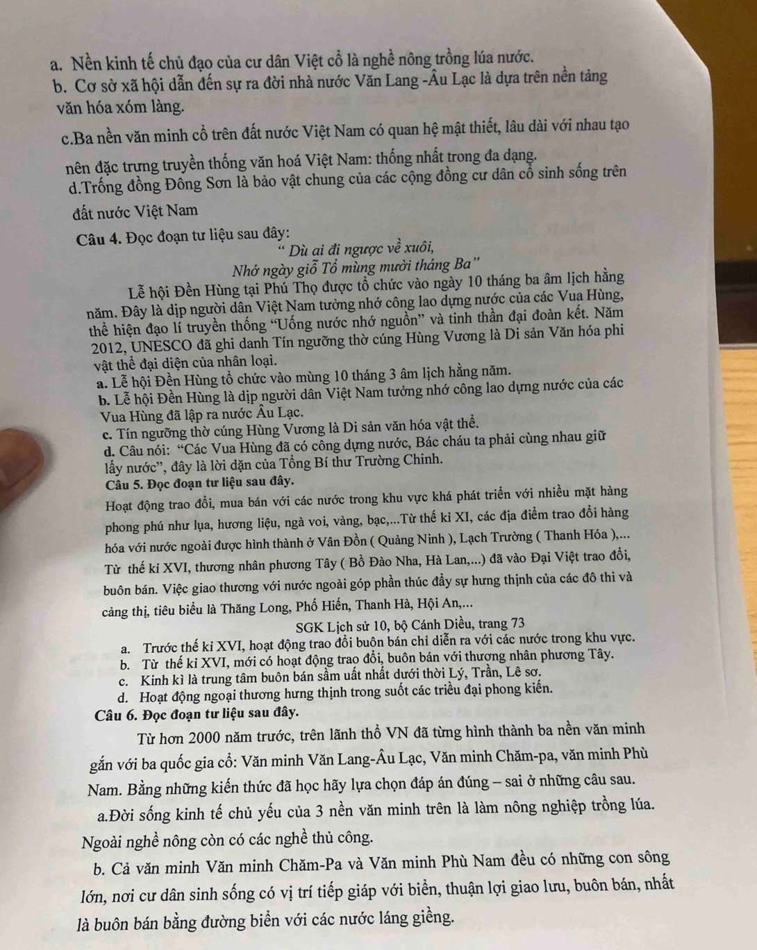 a. Nền kinh tế chủ đạo của cư dân Việt cổ là nghề nông trồng lúa nước.
b. Cơ sở xã hội dẫn đến sự ra đời nhà nước Văn Lang -Âu Lạc là dựa trên nền tảng
văn hóa xóm làng.
c.Ba nền văn minh cổ trên đất nước Việt Nam có quan hệ mật thiết, lâu dài với nhau tạo
đên đặc trưng truyền thống văn hoá Việt Nam: thống nhất trong đa dạng.
d.Trống đồng Đồng Sơn là bảo vật chung của các cộng đồng cư dân cổ sinh sống trên
đất nước Việt Nam
Câu 4. Đọc đoạn tư liệu sau đây:
* Dù ai đi ngược về xuôi,
Nhớ ngày giỗ Tổ mùng mười tháng Ba''
Lễ hội Đền Hùng tại Phú Thọ được tổ chức vào ngày 10 tháng ba âm lịch hằng
năm. Đây là dịp người dân Việt Nam tưởng nhớ công lao dựng nước của các Vua Hùng,
thể hiện đạo lí truyền thống “Uống nước nhớ nguồn” và tinh thần đại đoàn kết. Năm
2012, UNESCO đã ghi danh Tín ngưỡng thờ cúng Hùng Vương là Di sản Văn hóa phi
vật thể đại diện của nhân loại.
a. Lễ hội Đền Hùng tổ chức vào mùng 10 tháng 3 âm lịch hằng năm.
b. Lễ hội Đền Hùng là dịp người dân Việt Nam tưởng nhớ công lao dựng nước của các
Vua Hùng đã lập ra nước Âu Lạc.
c. Tín ngưỡng thờ cúng Hùng Vương là Di sản văn hóa vật thể.
d. Câu nói: “Các Vua Hùng đã có công dựng nước, Bác cháu ta phải cùng nhau giữ
lấy nước'', đây là lời dặn của Tổng Bí thư Trường Chinh.
Câu 5. Đọc đoạn tư liệu sau đây.
Hoạt động trao đổi, mua bán với các nước trong khu vực khá phát triền với nhiều mặt hàng
phong phú như lụa, hương liệu, ngà voi, vàng, bạc,...Từ thế ki XI, các địa điểm trao đổi hàng
hóa với nước ngoài được hình thành ở Vân Đồn ( Quảng Ninh ), Lạch Trường ( Thanh Hóa ),...
Từ thế ki XVI, thương nhân phương Tây ( Bồ Đào Nha, Hà Lan,...) đã vào Đại Việt trao đổi,
buôn bán. Việc giao thương với nước ngoài góp phần thúc đầy sự hưng thịnh của các đô thi và
cảng thị, tiêu biểu là Thăng Long, Phố Hiến, Thanh Hà, Hội An,...
SGK Lịch sử 10, bộ Cánh Diều, trang 73
a. Trước thế kỉ XVI, hoạt động trao đổi buộn bán chỉ diễn ra với các nước trong khu vực.
b. Từ thế ki XVI, mới có hoạt động trao đồi, buôn bán với thượng nhân phương Tây.
c. Kinh kì là trung tâm buôn bán sầm uất nhất dưới thời Lý, Trần, Lê sơ.
d. Hoạt động ngoại thương hưng thịnh trong suốt các triều đại phong kiến.
Câu 6. Đọc đoạn tư liệu sau đây.
Từ hơn 2000 năm trước, trên lãnh thổ VN đã từng hình thành ba nền văn minh
gắn với ba quốc gia cổ: Văn minh Văn Lang-Âu Lạc, Văn minh Chăm-pa, văn minh Phù
Nam. Bằng những kiến thức đã học hãy lựa chọn đáp án đúng - sai ở những câu sau.
a.Đời sống kinh tế chủ yếu của 3 nền văn minh trên là làm nông nghiệp trồng lúa.
Ngoài nghề nông còn có các nghề thủ công.
b. Cả văn minh Văn minh Chăm-Pa và Văn minh Phù Nam đều có những con sông
lớn, nơi cư dân sinh sống có vị trí tiếp giáp với biển, thuận lợi giao lưu, buôn bán, nhất
là buôn bán bằng đường biển với các nước láng giềng.
