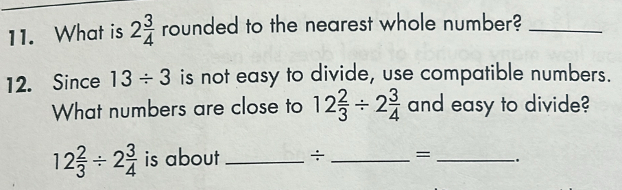 What is 2 3/4  rounded to the nearest whole number?_ 
12. Since 13/ 3 is not easy to divide, use compatible numbers. 
What numbers are close to 12 2/3 / 2 3/4  and easy to divide?
12 2/3 / 2 3/4  is about _÷ _=_ 
.