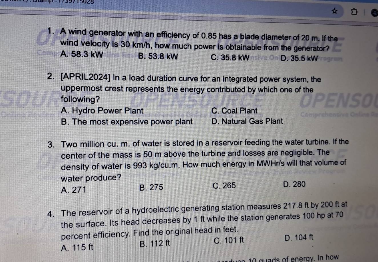 stamp=1759715028
1. A wind generator with an efficiency of 0.85 has a blade diameter of 20 m. If the
wind velocity is 30 km/h, how much power is obtainable from the generator?
A. 58.3 kW B. 53.8 kW C. 35.8 kW D. 35.5 kW
2. [APRIL2024] In a load duration curve for an integrated power system, the
uppermost crest represents the energy contributed by which one of the
following? OPENSO
A. Hydro Power Plant C. Coal Plant
Comprehensive Onlin
B. The most expensive power plant D. Natural Gas Plant
3. Two million cu. m. of water is stored in a reservoir feeding the water turbine. If the
center of the mass is 50 m above the turbine and losses are negligible. The
density of water is 993 kg/cu.m. How much energy in MWHr/s will that volume of
water produce?
A. 271 B. 275 C. 265
D. 280
4. The reservoir of a hydroelectric generating station measures 217.8 ft by 200 ft at
the surface. Its head decreases by 1 ft while the station generates 100 hp at 70
percent efficiency. Find the original head in feet.
A. 115 ft B. 112 ft C. 101 ft D. 104 ft
ds of en ergy. In how