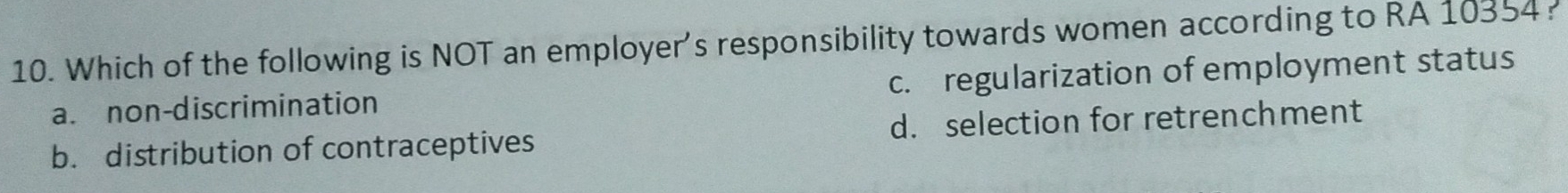 Which of the following is NOT an employer's responsibility towards women according to RA 10354?
a. non-discrimination c. regularization of employment status
b. distribution of contraceptives d. selection for retrenchment