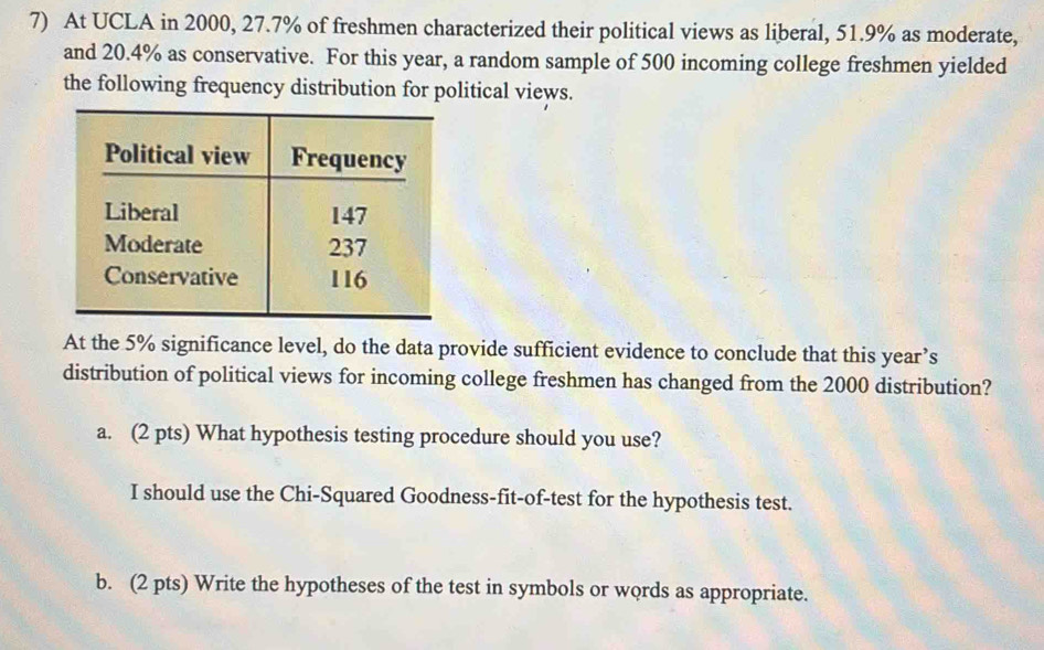 At UCLA in 2000, 27.7% of freshmen characterized their political views as liberal, 51.9% as moderate,
and 20.4% as conservative. For this year, a random sample of 500 incoming college freshmen yielded
the following frequency distribution for political views.
At the 5% significance level, do the data provide sufficient evidence to conclude that this year’s
distribution of political views for incoming college freshmen has changed from the 2000 distribution?
a. (2 pts) What hypothesis testing procedure should you use?
I should use the Chi-Squared Goodness-fit-of-test for the hypothesis test.
b. (2 pts) Write the hypotheses of the test in symbols or words as appropriate.