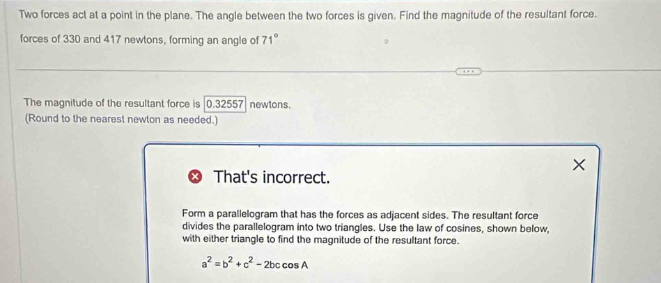 Two forces act at a point in the plane. The angle between the two forces is given. Find the magnitude of the resultant force. 
forces of 330 and 417 newtons, forming an angle of 71°
The magnitude of the resultant force is |0.32557 newtons. 
(Round to the nearest newton as needed.) 
× 
That's incorrect. 
Form a parallelogram that has the forces as adjacent sides. The resultant force 
divides the parallelogram into two triangles. Use the law of cosines, shown below, 
with either triangle to find the magnitude of the resultant force.
a^2=b^2+c^2-2bccos A