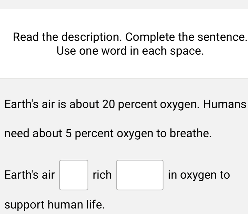 Read the description. Complete the sentence. 
Use one word in each space. 
Earth's air is about 20 percent oxygen. Humans 
need about 5 percent oxygen to breathe. 
Earth's air □ rich □ in oxygen to 
support human life.