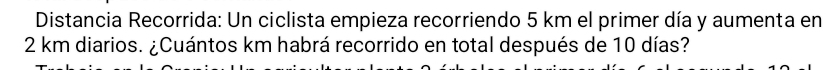 Distancia Recorrida: Un ciclista empieza recorriendo 5 km el primer día y aumenta en
2 km diarios. ¿Cuántos km habrá recorrido en total después de 10 días?