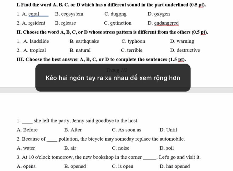 Find the word A, B, C, or D which has a different sound in the part underlined (0.5 pt).
1. A. coral B. ecosystem C. dugong D. oxygen
2. A. resident B. release C. extinction D. endangered
II. Choose the word A, B, C, or D whose stress pattern is different from the others (0.5 pt).
1. A. landslide B. earthquake C. typhoon D. warning
2. A. tropical B. natural C. terrible D. destructive
III. Choose the best answer A, B, C, or D to complete the sentences (1.5 pt).
Trang 1/2
Kéo hai ngón tay ra xa nhau đề xem rộng hơn
1._ she left the party, Jenny said goodbye to the host.
A. Before B. After C. As soon as D. Until
2. Because of_ pollution, the bicycle may someday replace the automobile.
A. water B. air C. noise D. soil
3. At 10 o'clock tomorrow, the new bookshop in the corner _. Let's go and visit it.
A. opens B. opened C. is open D. has opened