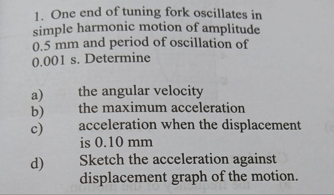 One end of tuning fork oscillates in 
simple harmonic motion of amplitude
0.5 mm and period of oscillation of
0.001 s. Determine 
a) the angular velocity 
b) the maximum acceleration 
c) 
acceleration when the displacement 
is 0.10 mm
d) 
Sketch the acceleration against 
displacement graph of the motion.