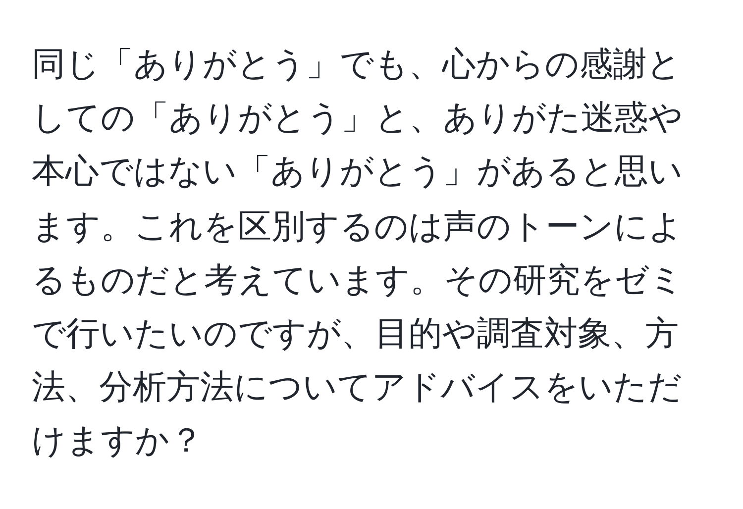 同じ「ありがとう」でも、心からの感謝としての「ありがとう」と、ありがた迷惑や本心ではない「ありがとう」があると思います。これを区別するのは声のトーンによるものだと考えています。その研究をゼミで行いたいのですが、目的や調査対象、方法、分析方法についてアドバイスをいただけますか？