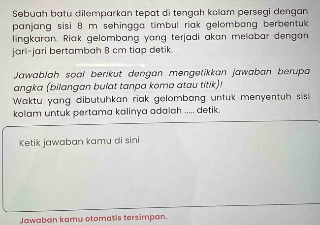 Sebuah batu dilemparkan tepat di tengah kolam persegi dengan 
panjang sisi 8 m sehingga timbul riak gelombang berbentuk 
lingkaran. Riak gelombang yang terjadi akan melabar dengan 
jari-jari bertambah 8 cm tiap detik. 
Jawablah soal berikut dengan mengetikkan jawaban berupa 
angka (bilangan bulat tanpa koma atau titik)! 
Waktu yang dibutuhkan riak gelombang untuk menyentuh sisi 
kolam untuk pertama kalinya adalah ..... detik. 
Ketik jawaban kamu di sini 
Jawaban kamu otomatis tersimpan.