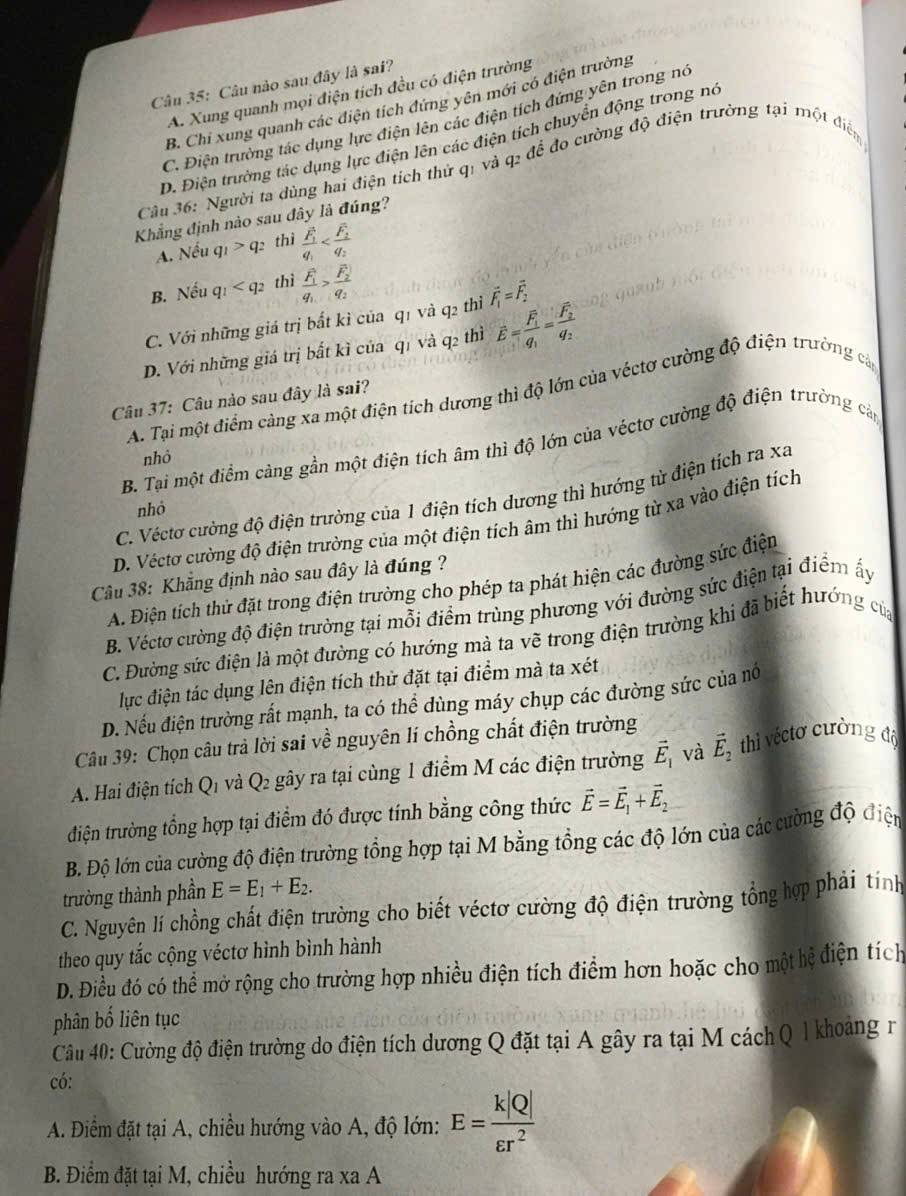 Câu nào sau đây là sai?
A. Xung quanh mọi điện tích đều có điện trường
B. Chỉ xung quanh các điện tích đứng yên mới có điện trường
C. Điện trường tác dụng lực điện lên các điện tích đứng yên trong nó
D. Điện trường tác dụng lực điện lên các điện tích chuyển động trong no
Câu 36: Người ta dùng hai điện tích thử qị và q2 để đo cường độ điện trường tại một điển
Khẳng định nào sau đây là đúng?
A. Nếu q_1>q_2 thì frac overline F_1
B. Nếu q_1 thì frac F_1q_1>frac F_2q_2
C. Với những giá trị bất kì của q1 và q2 thì vector F_1=vector F_2
D. Với những giá trị bất kì của q1 và q2 thì hat E=frac overline F_1q_1=frac overline F_2q_2
A. Tại một điểm cảng xa một điện tích dương thì độ lớn của véctơ cường độ điện trường cản
Câu 37: Câu nào sau đây là sai?
B. Tại một điểm càng gần một điện tích âm thì độ lớn của véctơ cường độ điện trường cản
nhỏ
C. Véctơ cường độ điện trường của 1 điện tích dương thì hướng từ điện tích ra xa
nhỏ
D. Véctơ cường độ điện trường của một điện tích âm thì hướng từ xa vào điện tích
Câu 38: Khẳng định nào sau đây là đúng ?
A. Điện tích thử đặt trong điện trường cho phép ta phát hiện các đường sức điện
B. Véctơ cường độ điện trường tại mỗi điểm trùng phương với đường sức điện tại điểm ấy
C. Đường sức điện là một đường có hướng mả ta vẽ trong điện trường khi đã biết hướng của
lực điện tác dụng lên điện tích thử đặt tại điểm mà ta xét
D. Nếu điện trường rất mạnh, ta có thể dùng máy chụp các đường sức của nó
Câu 39: Chọn câu trả lời sai về nguyên lí chồng chất điện trường
A. Hai điện tích Q1 và Q2 gây ra tại cùng 1 điểm M các điện trường vector E_1 và vector E_2 thì véctơ cường độ
tđiện trường tổng hợp tại điểm đó được tính bằng công thức vector E=vector E_1+vector E_2
B. Độ lớn của cường độ điện trường tổng hợp tại M bằng tổng các độ lớn của các cường độ điện
trường thành phần E=E_1+E_2.
C. Nguyên lí chồng chất điện trường cho biết véctơ cường độ điện trường tổng hợp phải tính
theo quy tắc cộng véctơ hình bình hành
D. Điều đó có thể mở rộng cho trường hợp nhiều điện tích điểm hơn hoặc cho một hệ điện tích
phân bố liên tục
Cầu 40: Cường độ điện trường do điện tích dương Q đặt tại A gây ra tại M cách Q 1 khoảng r
có:
A. Điểm đặt tại A, chiều hướng vào A, độ lớn: E= k|Q|/varepsilon r^2 
B. Điểm đặt tại M, chiều hướng ra xa A