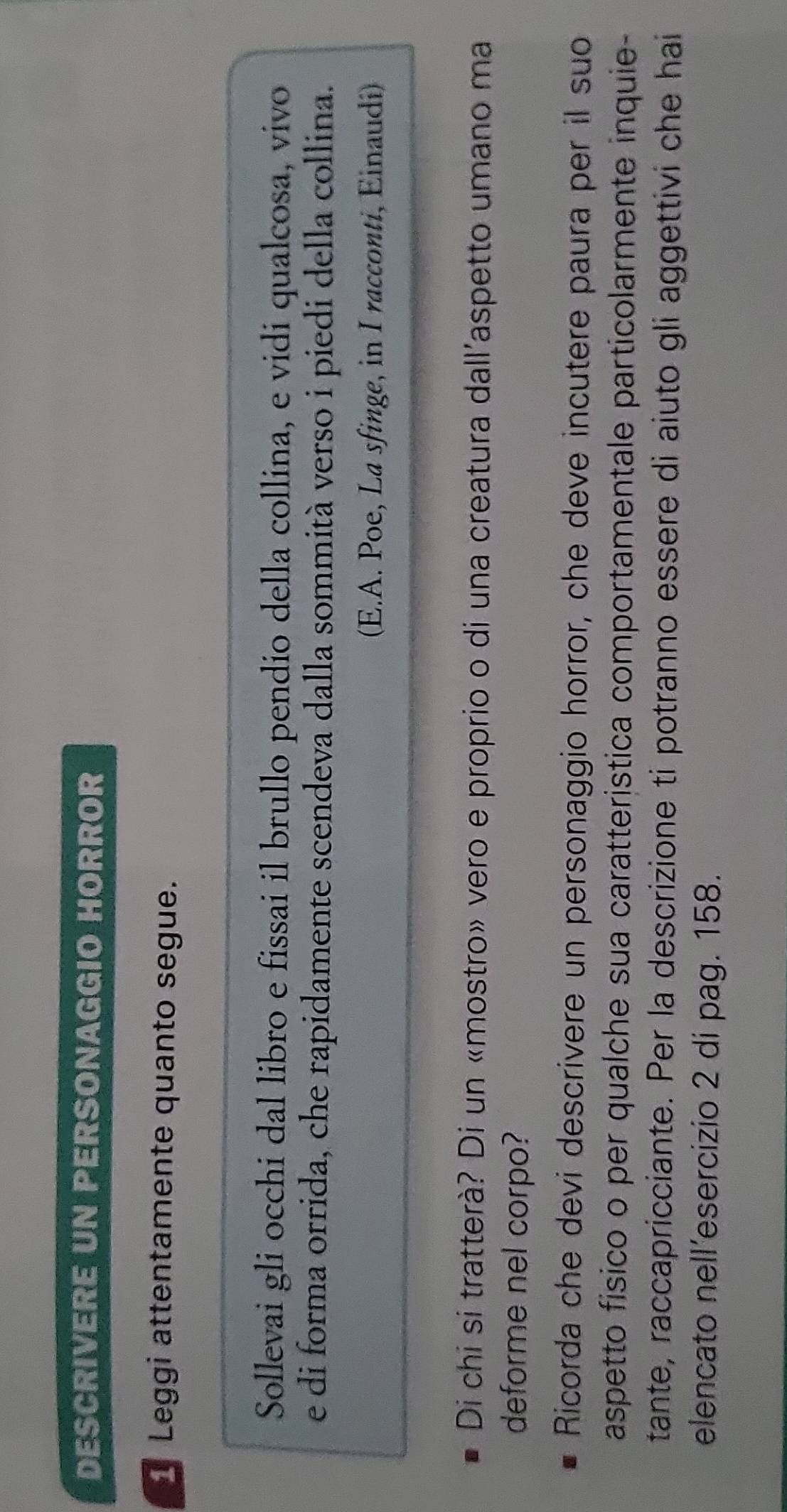 DESCRIVERE UN PERSONAGGIO HORROR 
Leggi attentamente quanto segue. 
Sollevai gli occhi dal libro e fissai il brullo pendio della collina, e vidi qualcosa, vivo 
e di forma orrida, che rapidamente scendeva dalla sommità verso i piedi della collina. 
(E.A. Poe, La sfinge, in I racconti, Einaudi) 
Di chi si tratterà? Di un «mostro» vero e proprio o di una creatura dall'aspetto umano ma 
deforme nel corpo? 
Ricorda che devi descrivere un personaggio horror, che deve incutere paura per il suo 
aspetto físico o per qualche sua caratterística comportamentale particolarmente inquie- 
tante, raccapricciante. Per la descrizione ti potranno essere di aiuto gli aggettivi che hai 
elencato nell’esercizio 2 di pag. 158.