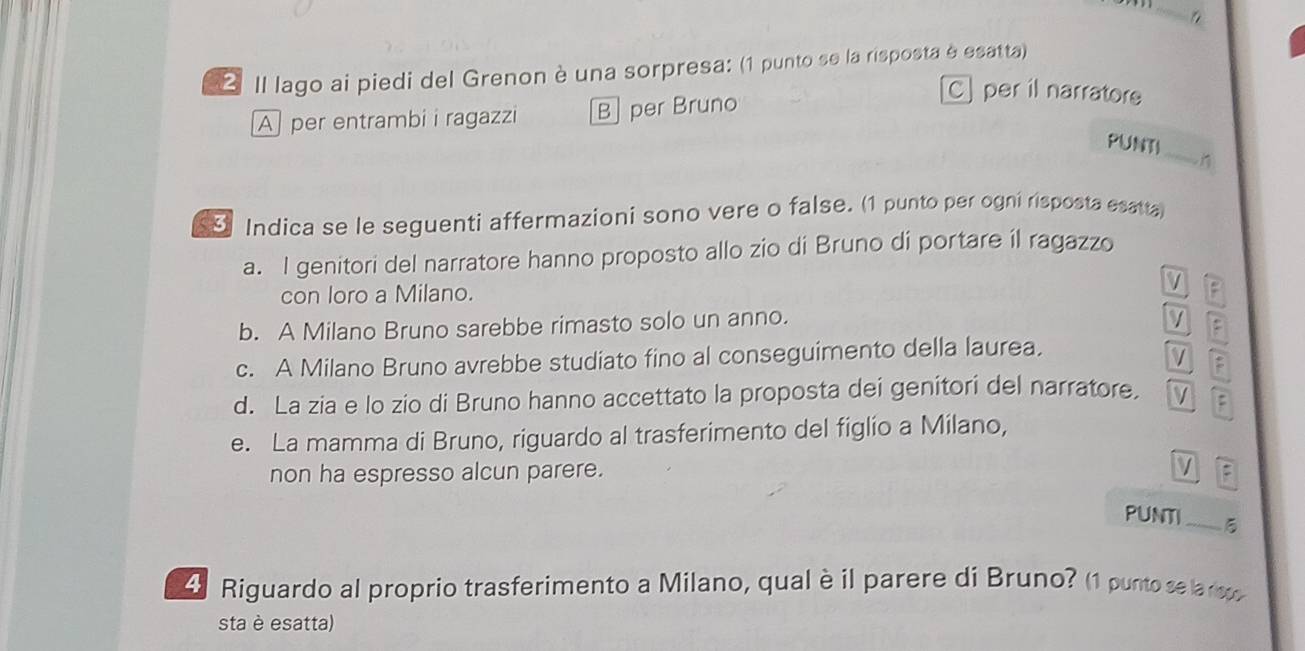 a
2 Il lago ai piedi del Grenon è una sorpresa: (1 punto se la risposta è esatta)
A per entrambi i ragazzi B] per Bruno
C] per il narratore
_
PUNTI
n
Indica se le seguenti affermazioni sono vere o false. (1 punto per ogni risposta esatta)
a. I genitori del narratore hanno proposto allo zio di Bruno di portare il ragazzo
con loro a Milano.
P
b. A Milano Bruno sarebbe rimasto solo un anno.
:
c. A Milano Bruno avrebbe studiato fino al conseguimento della laurea,
d. La zia e lo zio di Bruno hanno accettato la proposta dei genitori del narratore.
e. La mamma di Bruno, riguardo al trasferimento del figlio a Milano,
non ha espresso alcun parere. :
PUNTI _5
4 Riguardo al proprio trasferimento a Milano, qualè il parere di Bruno? (1 punto sea r
sta è esatta)