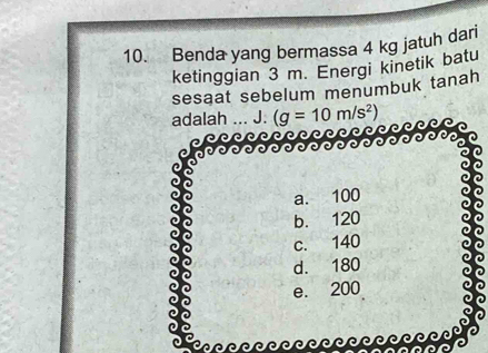 Benda yang bermassa 4 kg jatuh dari
ketinggian 3 m. Energi kinetik batu
sesaat sebelum menumbuk tanah
adalah J. (g=10m/s^2)
a. 100
b. 120
c. 140
d. 180
e. 200