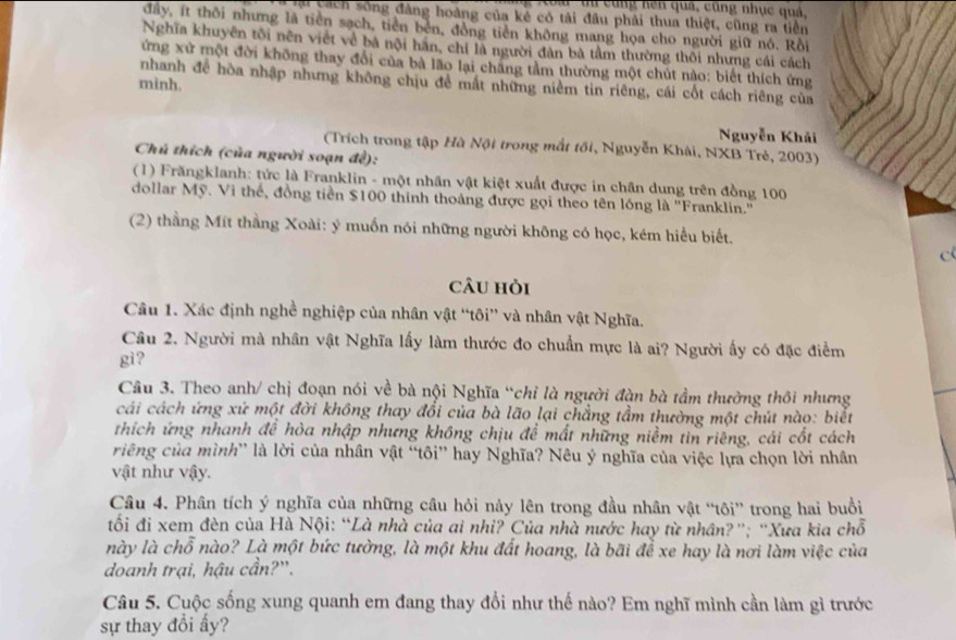 à  tu cùng hện quả, cũng nhục quả,
Cài cách sông đàng hoàng của kẻ có tài đầu phải thua thiệt, cũng ra tiền
đây, ít thôi nhưng là tiên sạch, tiên bên, đồng tiên không mang họa cho người giữ nó. Rồi
Nghĩa khuyên tôi nên viết về bá nội hãn, chỉ là người đàn bà tầm thường thôi nhưng cái cách
ứng xứ một đời không thay đổi của bà lão lại chăng tầm thường một chút nào: biết thích ứng
nhanh để hòa nhập nhưng không chịu đề mất những niềm tin riêng, cái cốt cách riêng của
mình.
Nguyễn Khải
(Trích trong tập Hà Nội trong mắt tối, Nguyễn Khải, NXB Trẻ, 2003)
Chú thích (của người soạn đề):
(1) Frăngklanh: tức là Franklin - một nhân vật kiệt xuất được in chân dung trên đồng 100
dollar Mỹ. Vì thế, đồng tiền $100 thinh thoàng được gọi theo tên lóng là ''Franklin.''
(2) thầng Mít thằng Xoài: ý muốn nói những người không có học, kém hiểu biết.
c
câu hỏi
Câu 1. Xác định nghề nghiệp của nhân vật “tôi” và nhân vật Nghĩa.
Câu 2. Người mà nhân vật Nghĩa lấy làm thước đo chuẩn mực là ai? Người ấy có đặc điểm
gi?
Câu 3. Theo anh/ chị đoạn nói về bà nội Nghĩa “chỉ là người đàn bà tầm thường thôi nhưng
cái cách ứng xứ một đời không thay đổi của bà lão lại chẳng tầm thường một chút nào: biết
thích ứng nhanh đề hòa nhập nhưng không chịu đề mất những niềm tin riêng, cái cốt cách
riêng của mình' là lời của nhân vật “tôi” hay Nghĩa? Nêu ý nghĩa của việc lựa chọn lời nhân
vật như vậy.
Câu 4. Phân tích ý nghĩa của những câu hỏi này lên trong đầu nhân vật “tôi” trong hai buổi
tối đi xem đèn của Hà Nội: “Là nhà của ai nhỉ? Của nhà nước hay từ nhân?”; 'Xưa kia chỗ
này là chỗ nào? Là một bức tường, là một khu đất hoang, là bãi để xe hay là nơi làm việc của
doanh trại, hậu cần?'.
Câu 5. Cuộc sống xung quanh em đang thay đổi như thế nào? Em nghĩ mình cần làm gì trước
sự thay đổi ấy?