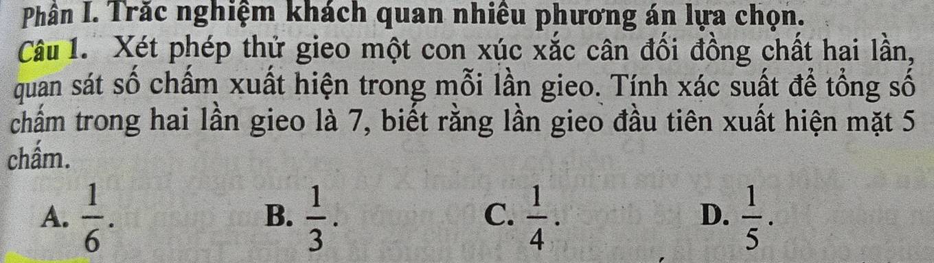 Phần I. Trăc nghiệm khách quan nhiêu phương án lựa chọn.
Câu 1. Xét phép thử gieo một con xúc xắc cân đối đồng chất hai lần,
quan sát số chấm xuất hiện trong mỗi lần gieo. Tính xác suất để tổng số
chẩm trong hai lần gieo là 7, biết rằng lần gieo đầu tiên xuất hiện mặt 5
chấm.
A.  1/6 .  1/3 .  1/4 .  1/5 . 
B.
C.
D.