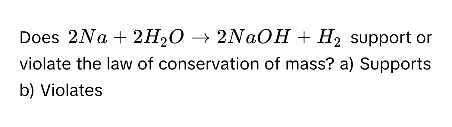 Does $2Na + 2H_2O arrow 2NaOH + H_2$ support or violate the law of conservation of mass? a) Supports b) Violates