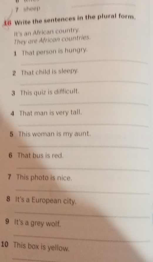 sheep 
_ 
_ 
6 Write the sentences in the plural form. 
It's an African country. 
They are African countries. 
_ 
1 That person is hungry. 
2 That child is sleepy. 
_ 
3 This quiz is difficult. 
_ 
4 That man is very tall. 
_ 
5 This woman is my aunt. 
_ 
6 That bus is red. 
_ 
7 This photo is nice. 
_ 
8 It's a European city. 
_ 
9 It's a grey wolf. 
_ 
10 This box is yellow. 
_