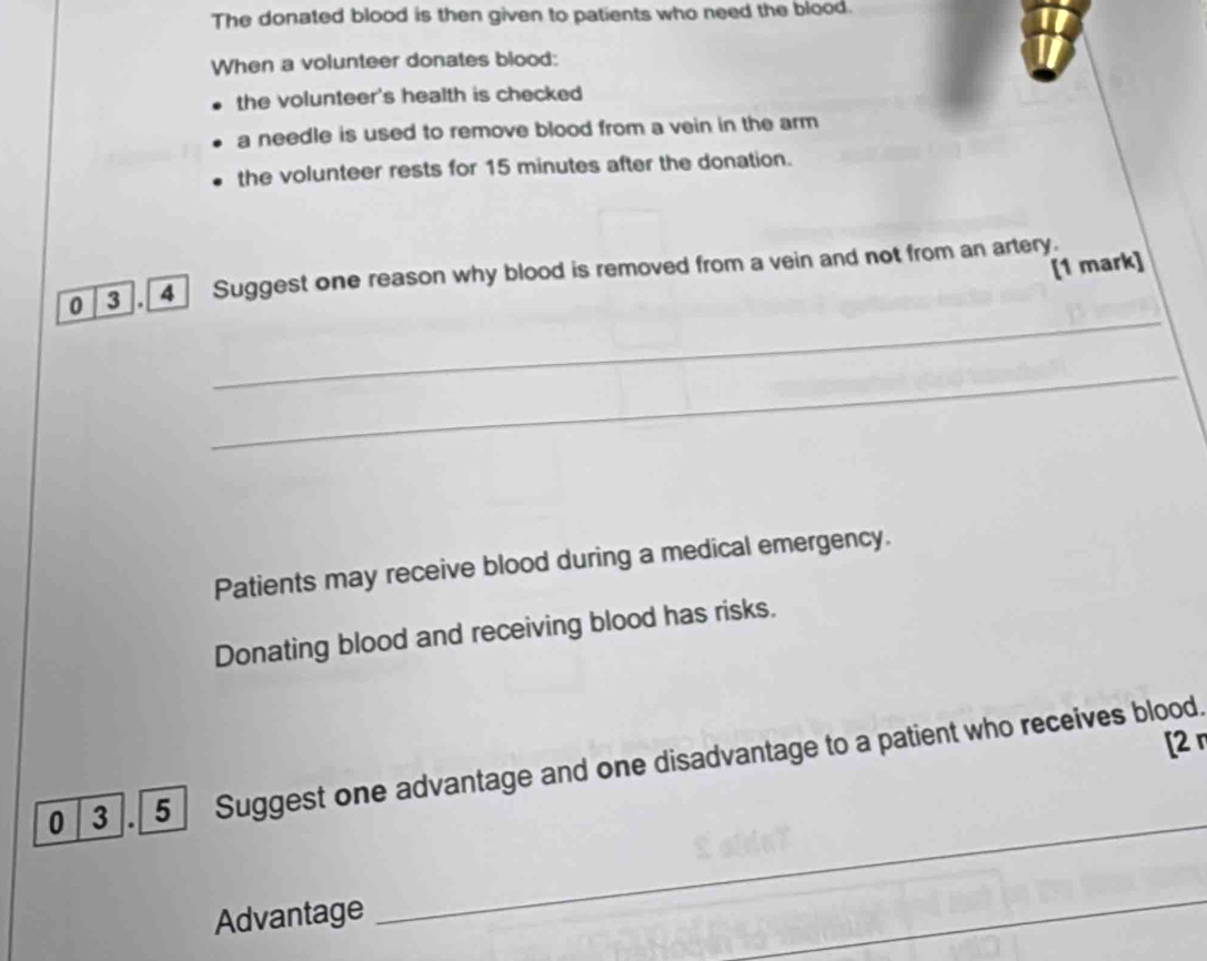 The donated blood is then given to patients who need the blood. 
When a volunteer donates blood: 
the volunteer's health is checked 
a needle is used to remove blood from a vein in the arm 
the volunteer rests for 15 minutes after the donation. 
[1 mark] 
_ 
0 3 , 4 Suggest one reason why blood is removed from a vein and not from an artery. 
_ 
Patients may receive blood during a medical emergency. 
Donating blood and receiving blood has risks. 
[2 
_ 
0 3 . 5 Suggest one advantage and one disadvantage to a patient who receives blood. 
Advantage 
_