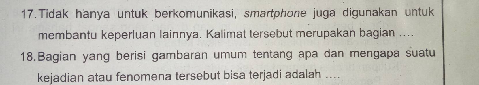 Tidak hanya untuk berkomunikasi, smartphone juga digunakan untuk 
membantu keperluan lainnya. Kalimat tersebut merupakan bagian .... 
18.Bagian yang berisi gambaran umum tentang apa dan mengapa suatu 
kejadian atau fenomena tersebut bisa terjadi adalah ....