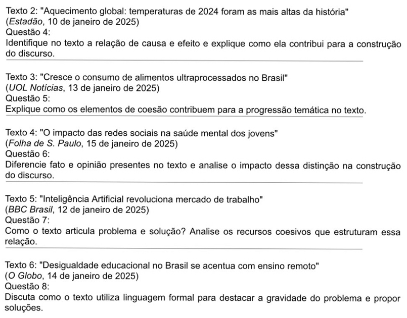 Texto 2: "Aquecimento global: temperaturas de 2024 foram as mais altas da história" 
(Estadão, 10 de janeiro de 2025) 
Questão 4: 
Identifique no texto a relação de causa e efeito e explique como ela contribui para a construção 
_ 
do discurso. 
Texto 3: "Cresce o consumo de alimentos ultraprocessados no Brasil" 
(UOL Notícias, 13 de janeiro de 2025) 
Questão 5: 
Explique como os elementos de coesão contribuem para a progressão temática no texto. 
Texto 4: "O impacto das redes sociais na saúde mental dos jovens" 
(Folha de S. Paulo, 15 de janeiro de 2025) 
Questão 6: 
Diferencie fato e opinião presentes no texto e analise o impacto dessa distinção na construção 
_ 
do discurso. 
Texto 5: "Inteligência Artificial revoluciona mercado de trabalho" 
(BBC Brasil, 12 de janeiro de 2025) 
Questão 7: 
Como o texto articula problema e solução? Analise os recursos coesivos que estruturam essa 
_ 
relação. 
Texto 6: "Desigualdade educacional no Brasil se acentua com ensino remoto" 
(O Globo, 14 de janeiro de 2025) 
Questão 8: 
Discuta como o texto utiliza linguagem formal para destacar a gravidade do problema e propor 
soluções.