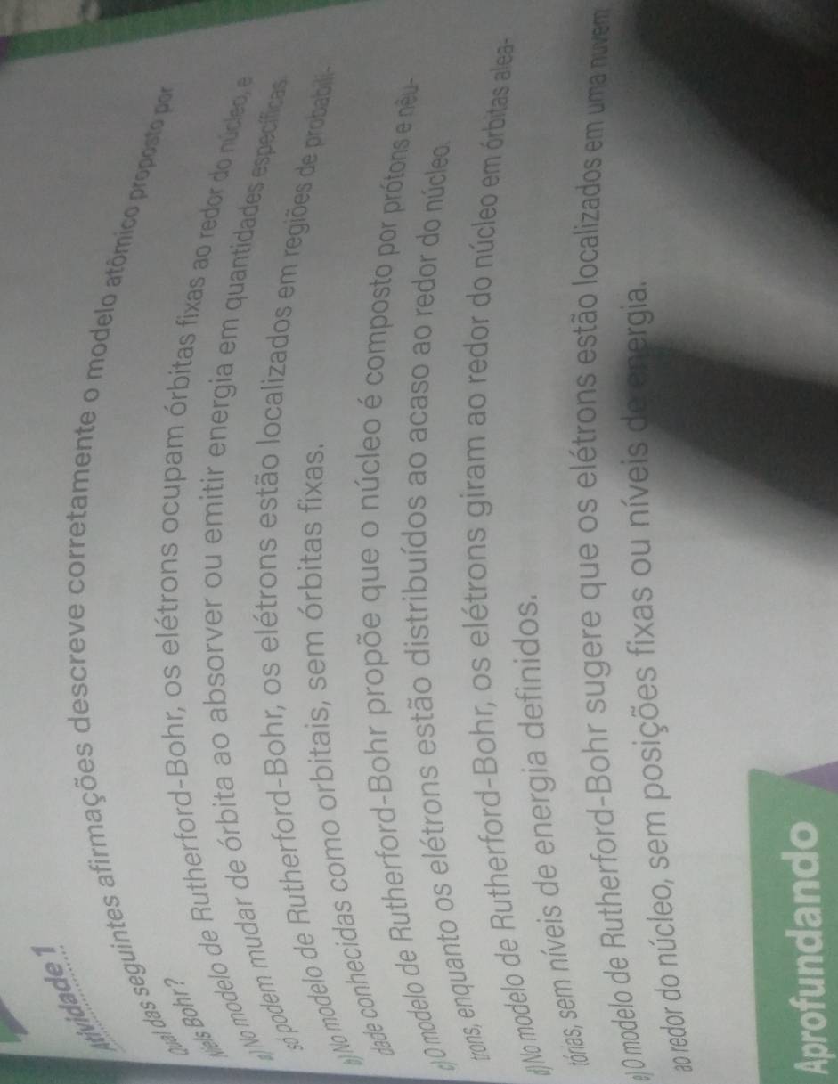 tividad d 
qual das seguintes afirmações descreve corretamente o modelo atômico proposto por
M els or
g)No modelo de Rutherford-Bohr, os elétrons ocupam órbitas fixas ao redor do núcleo, e
só podem mudar de órbita ao absorver ou emitir energia em quantidades específicas
#)No modelo de Rutherford-Bohr, os elétrons estão localizados em regiões de probabili
dade conhecidas como orbitais, sem órbitas fixas.
() 0 modelo de Rutherford-Bohr propõe que o núcleo é composto por prótons e nêu-
trons, enquanto os elétrons estão distribuídos ao acaso ao redor do núcleo
#)No modelo de Rutherford-Bohr, os elétrons giram ao redor do núcleo em órbitas alea-
tórias, sem níveis de energia definidos.
#) 0 modelo de Rutherford-Bohr sugere que os elétrons estão localizados em uma nuvem
ao redor do núcleo, sem posições fixas ou níveis de energia.
Aprofundando