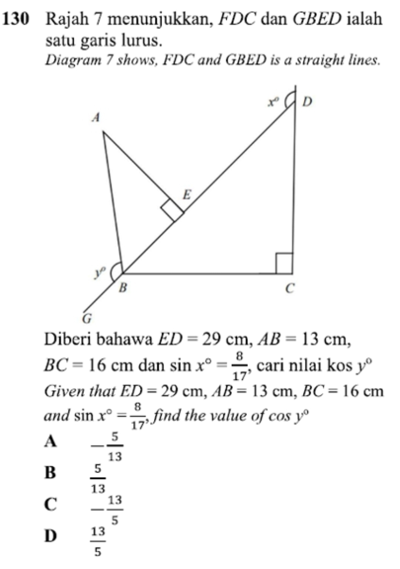 130 Rajah 7 menunjukkan, FDC dan GBED ialah
satu garis lurus.
Diagram 7 shows, FDC and GBED is a straight lines.
Diberi bahawa ED=29cm,AB=13cm,
BC=16cm dan sin x°= 8/17  , cari nilai kos y°
Given that ED=29cm,AB=13cm,BC=16cm
and sin x°= 8/17  , find the value of cos y°
A - 5/13 
B  5/13 
C - 13/5 
D  13/5 