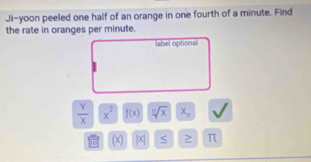 Ji-yoon peeled one half of an orange in one fourth of a minute. Find 
the rate in oranges per minute. 
label optional
 Y/X  x^2 f(x) sqrt[n](x) X_n
(x) |X| S ≥ π