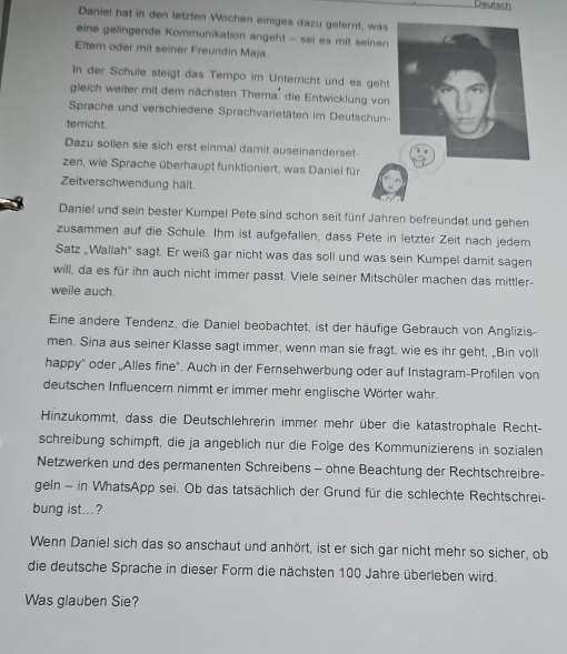 Deutsch
Daniel hat in den letzten Wochen einiges dazu gelernt, was
eine gelingende Kommunikation angeht - sei es mit sein
Eltem oder mit seiner Freundin Maja
In der Schule steigt das Tempo im Unterricht und es ge
gleich weiter mit dem nächsten Thema: die Entwicklung v
Sprache und verschiedene Sprachvarietäten im Deutschu
terricht
Dazu sollen sie sich erst einmal damit auseinanderset-
zen, wie Sprache überhaupt funktioniert, was Daniel für
Zeitverschwendung hält.
Daniel und sein bester Kumpel Pete sind schon seit fünf Jahren befreundet und gehen
zusammen auf die Schule. Ihm ist aufgefallen, dass Pete in letzter Zeit nach jedem
Satz „Wallah' sagt. Er weiß gar nicht was das soll und was sein Kumpel damit sagen
will, da es für ihn auch nicht immer passt. Viele seiner Mitschüler machen das mittler-
weile auch.
Eine andere Tendenz, die Daniel beobachtet, ist der häufige Gebrauch von Anglizis-
men. Sina aus seiner Klasse sagt immer, wenn man sie fragt, wie es ihr geht, „Bin voll
happy'' oder „Alles fine". Auch in der Fernsehwerbung oder auf Instagram-Profilen von
deutschen Influencer nimmt er immer mehr englische Wörter wahr.
Hinzukommt, dass die Deutschlehrerin immer mehr über die katastrophale Recht-
schreibung schimpft, die ja angeblich nur die Folge des Kommunizierens in sozialen
Netzwerken und des permanenten Schreibens - ohne Beachtung der Rechtschreibre-
geln - in WhatsApp sei. Ob das tatsächlich der Grund für die schlechte Rechtschrei-
bung ist...?
Wenn Daniel sich das so anschaut und anhört, ist er sich gar nicht mehr so sicher, ob
die deutsche Sprache in dieser Form die nächsten 100 Jahre überleben wird.
Was glauben Sie?