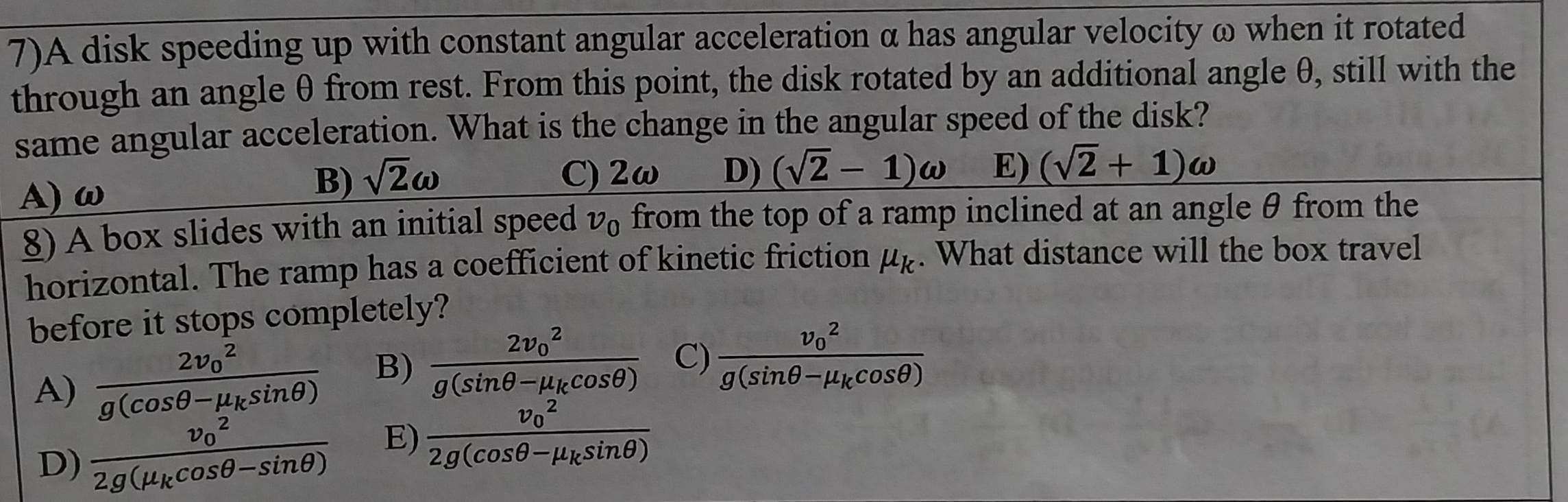 7)A disk speeding up with constant angular acceleration α has angular velocity ω when it rotated
through an angle θ from rest. From this point, the disk rotated by an additional angle θ, still with the
same angular acceleration. What is the change in the angular speed of the disk?
A) ω
B) sqrt(2)omega C) 2ω D) (sqrt(2)-1)omega E) (sqrt(2)+1)omega
8) A box slides with an initial speed v_0 from the top of a ramp inclined at an angle θ from the
horizontal. The ramp has a coefficient of kinetic friction mu _k. What distance will the box travel
before it stops completely?
A) frac (2v_0)^2g(cos θ -mu _ksin θ ) B) frac (2v_0)^2g(sin θ -mu _kcos θ ) C) frac (v_0)^2g(sin θ -mu _kcos θ )
D) frac (v_0)^22g(mu _kcos θ -sin θ ) E) frac (v_0)^22g(cos θ -mu _ksin θ )