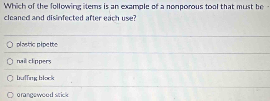 Which of the following items is an example of a nonporous tool that must be
cleaned and disinfected after each use?
plastic pipette
nail clippers
buffing block
orangewood stick